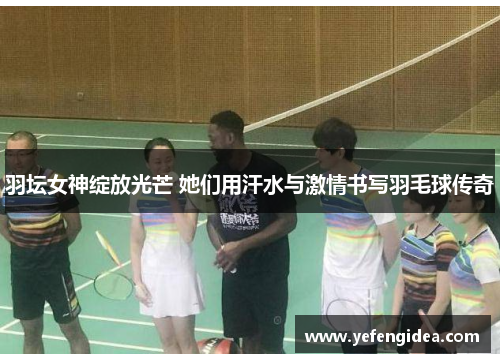 羽坛女神绽放光芒 她们用汗水与激情书写羽毛球传奇