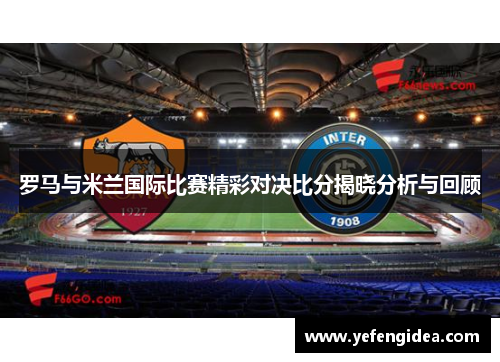 罗马与米兰国际比赛精彩对决比分揭晓分析与回顾