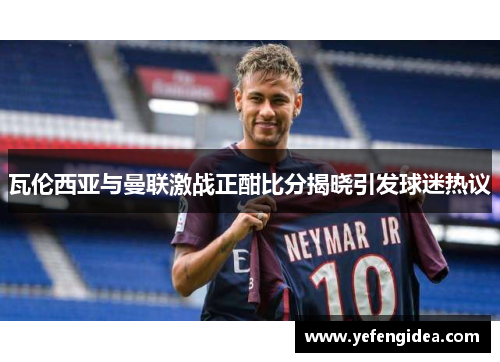 瓦伦西亚与曼联激战正酣比分揭晓引发球迷热议